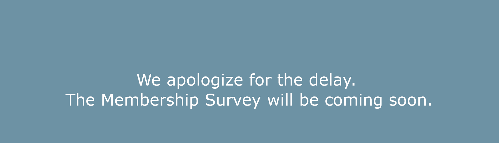 We apologize for the delay. The Membership Survey will be coming soon.